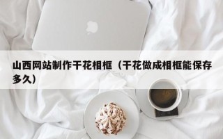 固始山西网站制作干花相框（干花做成相框能保存多久）